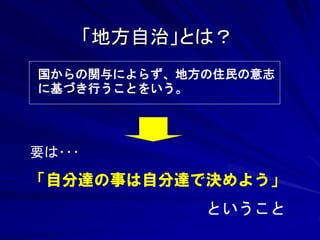 「地方自治」とは？ 
国からの関与によらず、地方の住民の意志 
に基づき行うことをいう。 
要は･･･ 
「自分達の事は自分達で決めよう」 
ということ 
 