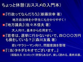 ちょっと休憩（おススメの入門本） 
『行政ってなんだろう』（新藤宗幸 著） 
地方自治体を小学生にも分かりやすく！ 
『地方議員』（佐々木信夫 著） 
大人向け。基本から応用まで。 
『若者は、選挙に行かないせいで、四〇〇〇万円 
も損をしている？』（森川友義 著） 
若いサラリーマン向け。問題意識を整理 
『（当）タネダミキオでございます。』 
（塚脇永久 ※コミック）誇張もあるが、楽しく読める。最終兵器。 
 