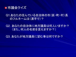 市議会クイズ 
Q1.あなたの住んでいる自治体の市（区・町・村）長 
のフルネームは（漢字で）？ 
Q2．あなたの自治体に地方議員は何人いますか？ 
（また、何人の名前を言えますか？） 
Q3. あなたが地方議員に望む事は何ですか？ 
 