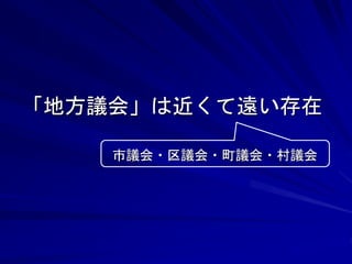 「地方議会」は近くて遠い存在 
市議会・区議会・町議会・村議会 
 