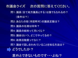 市議会クイズ 次の質問に答えてください。 
問１：議員（全て地方議員とする）は誰でもなれるの？ 
（条件は？） 
問２：あなたの街（市区町村）の議員定数は？ 
問３：議員の任期は何年？ 
問４：議員の給料って月いくら？ 
問５：議会はいつ、どこでやってるの？ 
問６：政務活動費ってなに？ 
問７：議会で話し合われていることを知る方法は？ 
どうでしたか？ 
意外とできないものです・・・よね？ 
 