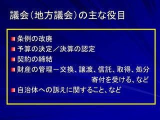 議会（地方議会）の主な役目 
条例の改廃 
予算の決定／決算の認定 
契約の締結 
財産の管理－交換、譲渡、信託、取得、処分 
寄付を受ける、など 
自治体への訴えに関すること、など 
 