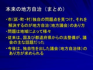 本来の地方自治（まとめ） 
・市（区・町・村）独自の問題点を見つけ、それを 
解決するのが地方自治（地方議会）のあり方 
・問題は地域によって様々 
・従来は、国及び都道府県からの法整備が、議 
会の主な話題だった 
・今後は、独自性を出した議会（地方自治体）の 
あり方が求められる 
 