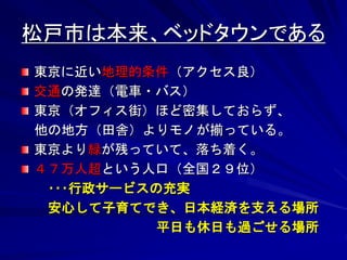 松戸市は本来、ベッドタウンである 
東京に近い地理的条件（アクセス良） 
交通の発達（電車・バス） 
東京（オフィス街）ほど密集しておらず、 
他の地方（田舎）よりモノが揃っている。 
東京より緑が残っていて、落ち着く。 
４７万人超という人口（全国２９位） 
･･･行政サービスの充実 
安心して子育てでき、日本経済を支える場所 
平日も休日も過ごせる場所 
 