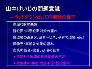 山中けいじの問題意識 
→ベッドタウンとしての機能の低下 
脆弱な財務基盤 
軽犯罪・凶悪犯罪対策の遅れ 
住環境の悪さ（行政サービス、子育て環境､etc.） 
孤独死・高齢者対策の遅れ 
官民の談合・癒着、政治の乱れ 
＊市民と行政間の意思疎通の不足 
＊政治家の汚職・政治不信（低投票率） 
 
