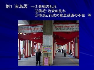 例１‘赤鳥居’ →①景観の乱れ 
②風紀・治安の乱れ 
③市民と行政の意思疎通の不在 等 
 