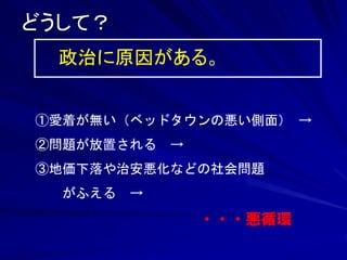 どうして？ 
政治に原因がある。 
①愛着が無い（ベッドタウンの悪い側面） → 
②問題が放置される → 
③地価下落や治安悪化などの社会問題 
がふえる → 
・・・悪循環 
 