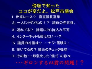 傍聴で知った 
ココが変だよ、松戸市議会 
１．出来レース？ 密室議長選挙 
２．一人じゃダメなの！？ 議員の発言権。 
３．遅れてる？ 議場にＰＣ持込み不可 
４．インターネットも使えない･･･？ 
５．議員の礼儀は？ ･･･ヤジ・居眠り！ 
６．働いてるの？ 議会のチェック機能 
７．その他・・・形骸化した‘儀式’の数々 
･･･ギロンする以前の問題！？ 
 