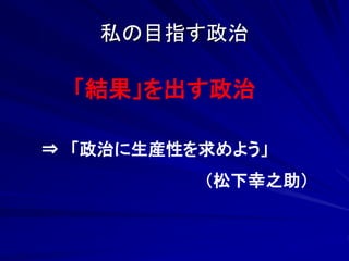 私の目指す政治 
「結果」を出す政治 
⇒ 「政治に生産性を求めよう」 
（松下幸之助） 
 