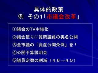 具体的政策 
例 その１「市議会改革」 
①議会のTV中継化 
②議会便りに質問議員の実名公開 
③全市議の「資産公開条例」を！ 
④公開予算説明会 
⑤議員定数の削減（４６→４０） 
 