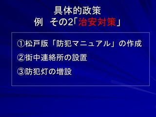 具体的政策 
例 その2「治安対策」 
①松戸版「防犯マニュアル」の作成 
②街中連絡所の設置 
③防犯灯の増設 
 