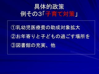 具体的政策 
例その３「子育て対策」 
①乳幼児医療費の助成対象拡大 
②お年寄りと子どもの過ごす場所を 
③図書館の充実、他 
 