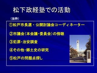 松下政経塾での活動 
（抜粋） 
①松戸市長選・公開討論会コーディネーター 
②市議会（本会議・委員会）の傍聴 
③犯罪・治安調査 
④その他・郷土史の研究 
⑤松戸の問題点探し 
 