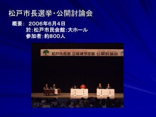 松戸市長選挙・公開討論会 
概要： ２００６年６月４日 
於：松戸市民会館：大ホール 
参加者：約８００人 
 