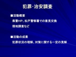 犯罪･治安調査 
■活動概要 
県警ＨＰ、松戸警察署での意見交換 
現地調査など 
■活動の成果 
犯罪状況の理解、対策に関する一定の見解 
 