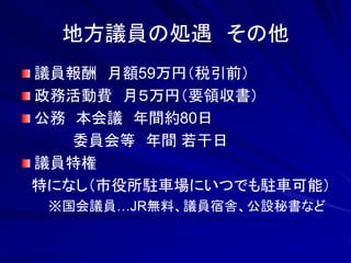 地方議員の処遇 その他 
議員報酬 月額59万円（税引前） 
政務活動費 月５万円（要領収書） 
公務 本会議 年間約80日 
委員会等 年間 若干日 
議員特権 
特になし（市役所駐車場にいつでも駐車可能） 
※国会議員…JR無料、議員宿舎、公設秘書など 
 