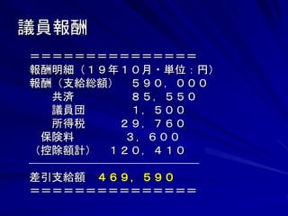 議員報酬 
＝＝＝＝＝＝＝＝＝＝＝＝＝＝＝ 
報酬明細（１９年１０月・単位：円） 
報酬（支給総額） ５９０，０００ 
共済 ８５，５５０ 
議員団 １，５００ 
所得税 ２９，７６０ 
保険料 ３，６００ 
（控除額計） １２０，４１０ 
差引支給額 ４６９，５９０ 
＝＝＝＝＝＝＝＝＝＝＝＝＝＝＝ 
 