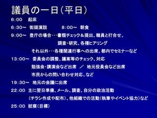 議員の一日（平日） 
６：００ 起床 
６：３０～ 街頭演説 ８：００～ 朝食 
９：００～ 登庁の場合･･･書類チェック＆提出、職員と打合せ、 
調査・研究、各種ヒアリング 
それ以外･･･各種関連行事への出席、都内でセミナーなど 
１３：００～ 委員会の調整、議案等のチェック、対応 
勉強会・講演会など出席 ／ 地元役員会など出席 
市民からの問い合わせ対応、など 
１９：３０～ 地元の会議に出席 
２２：００ 主に翌日準備、メール、調査、自分の政治活動 
（チラシ作成や配布）、他組織での活動（執筆やイベント協力）など 
２５：００ 就寝（目標） 
 