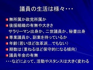 議員の生活は様々・・・ 
無所属か政党所属か 
後援組織の有無や大きさ 
サラリーマン出身か、二世議員か、秘書出身 
専業議員か、副業を持っているか 
年齢（若いほど改革派…でもない） 
期数は（重ねるほど保守的になる傾向） 
議員年金の有無 
・・・などによって、活動やスタンスは大きく変わる 
 