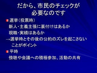 だから、市民のチェックが 
必要なのです 
選挙（投票時） 
新人・主義主張に裏付けはあるか 
現職・実績はあるか 
→選挙時とその後の公約のズレを起こさない 
ことがポイント 
平時 
傍聴や会議への積極参加、活動の共有 
 