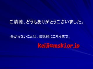 ご清聴、どうもありがとうございました。 
分からないことは、お気軽にこちらまで↓ 
keiji@mskj.or.jp 

