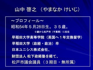 山中 啓之 （やまなか けいじ） 
～プロフィール～ 
昭和54年５月28日生。３５歳。 
０歳から松戸市（千葉県）に在住 
早稲田大学高等学院（英国へ１年交換留学） 
早稲田大学（政経・政治）卒 
日本ユニシス株式会社、 
財団法人 松下政経塾を経て、 
松戸市議会議員（３期目・無所属） 
 