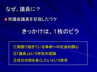 なぜ、議員に？ 
市議会議員を目指したワケ 
きっかけは、１枚のビラ 
①周囲で起きている事柄への社会的関心 
②「議員」という存在の認識 
③自分の街を良くしたいという欲求 
 