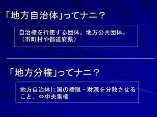 「地方自治体」ってナニ？ 
自治権を行使する団体。地方公共団体。 
（市町村や都道府県） 
「地方分権」ってナニ？ 
地方自治体に国の権限・財源を分散させる 
こと。⇔中央集権 
 