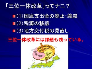 「三位一体改革」ってナニ？ 
（1）国庫支出金の廃止・縮減 
（2）税源の移譲 
（3）地方交付税の見直し 
三位一体改革には課題も残っている。 
 