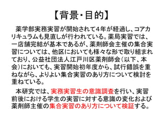 【背景・目的】 
薬学部実務実習が開始されて４年が経過し、コアカ リキュラムも見直しが行われている。薬局実習では、 一店舗完結が基本であるが、薬剤師会主催の集合実 習については、他区においても様々な形で取り組まれ ており、公益社団法人江戸川区薬剤師会（以下、本 会）においても、実習開始初年度から、試行錯誤を重 ねながら、よりよい集合実習のあり方について検討を 重ねている。 
本研究では、実務実習生の意識調査を行い、実習 前後における学生の実習に対する意識の変化および 薬剤師主催の集合実習のあり方について検証する。  