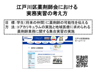 江戸川区薬剤師会における 実務実習の考え方 
目標：学生（将来の仲間）に薬剤師の可能性を伝える 
方法：コアカリキュラムの実施と地域医療に求められる 
薬剤師業務に関する集合実習の実施 
江戸川区薬剤師会 
ホームページ  