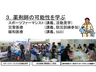 ３．薬剤師の可能性を学ぶ 
スポーツファーマシスト（講義、活動見学） 
災害医療（講義、防災訓練参加） 
緩和医療（講義、SGD） 
スポーツファーマシストの活動を見学防災訓練で薬剤師として参加緩和医療SGD 患者のためにできることを議論中 
 