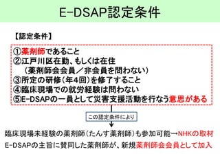 E-DSAP認定条件 
【認定条件】 
①薬剤師であること 
②江戸川区在勤、もしくは在住 （薬剤師会会員／非会員を問わない） 
③所定の研修（年４回）を修了すること 
④臨床現場での就労経験は問わない 
⑤E-DSAPの一員として災害支援活動を行なう意思がある 
E-DSAPの主旨に賛同した薬剤師が、新規薬剤師会会員として加入 
臨床現場未経験の薬剤師（たんす薬剤師）も参加可能→NHKの取材 
この認定条件により  