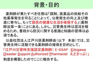 背景・目的 
薬剤師が果たすべき任務は「調剤、医薬品の供給その 他薬事衛生を司ることによって、公衆衛生の向上及び増 進に寄与し、もって国民の健康な生活を確保する」（薬剤 師法第一条）ことにある。しかし、災害発生時は混沌を極 めるため、普段から防災に関する意識と知識の習得は必 須である。 
公益社団法人江戸川区薬剤師会（以下本会）では、災 害発生時に活動できる薬剤師の確保を目的として、 
「江戸川災害時支援認定薬剤師（E-DSAP ：Edogawa Disaster Support Authorized Pharmacistえどさっぷ）」 
制度を構築したのでここに報告する。  