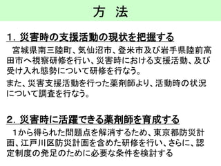 方法 
１．災害時の支援活動の現状を把握する 
宮城県南三陸町、気仙沼市、登米市及び岩手県陸前高 田市へ視察研修を行い、災害時における支援活動、及び 受け入れ態勢について研修を行なう。 
また、災害支援活動を行った薬剤師より、活動時の状況 について調査を行なう。 
２．災害時に活躍できる薬剤師を育成する 
１から得られた問題点を解消するため、東京都防災計 画、江戸川区防災計画を含めた研修を行い、さらに、認 定制度の発足のために必要な条件を検討する  