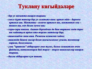 ТТууккллааннуу ккааггыыййддәәлләәррее 
-- ббеерр үүкк ввааккыыттттаа аашшааррггаа ттыыррыышш;; 
-- ккөөннггәә ддүүрртт ттааппккыырр ббеерр үүкк ссәәггааттььттәә аашшаа:: ииррттәәнн өөййддәә -- ббееррееннччее 
ииррттәәннггее аашш.. ММәәккттәәппттәә -- ииккееннччее ииррттәәннггее аашш,, ммәәккттәәппттәәнн ссооңң –– 
ттөөшшккее аашш,, ккиичч ббеелләәнн ккииччккее аашш;; 
-- ккооррыы--ссааррыы аашшааммаа.. ААшшттаанн ббееррккааййччаанн ддаа ббаашш ттааррттммаа:: ааннддаа ддөөрреесс 
аашш ккааййннааттууггаа яяррддәәмм ииттәә ттооррггаанн ммааттддәәлләәрр ббаарр;; 
-- аашшыыккммыыййччаа ггыыннаа аашшаа.. РРииззыыккнныы яяххшшыыллаапп ччәәййннәә;; 
-- аашшааггааннддаа ббаашшккаа ээшшлләәрр ббеелләәнн шшөөггыыллььлләәннммәә:: ууккыыммаа,, ттееллееввииззоорр 
ккааррааммаа,, ббәәххәәсслләәшшммәә.. 
-- үүззееңң ""яяррааттккаанн”” әәййббееррлләәррннее ггееннәә ттүүггеелл,, ббәәллккии ссәәллааммәәттллеекк өөччеенн 
ффааййддааллыы,, ввииттааммииннннааррггаа ббаайй ттөөррллее –– ттөөррллее аашшааммллыыккллаарр аашшааррггаа 
ттыыррыышш.. 
-- ббааллллыы әәййббееррлләәррннее ккүүпп аашшааммаа.. 
 