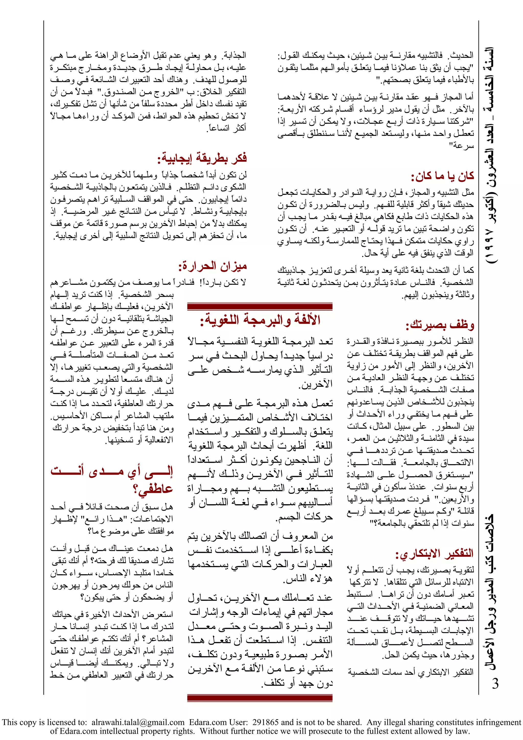 السنة الخامسة – العدد العشرون (أآتوبر ١٩٩٧ ) خلاصات آتب المدير ورجل الأعمال 
3 
الحديث. فالتشبيه مقارنــة بيـن شـيئين، حيـث يمكنـك القـول: 
"يجب أن يثق بنا عملاؤنا فيمــا يتعلـق بأموالـهم مثلمـا يثقـون 
بالأطباء فيما يتعلق بصحتهم." 
أما المجاز فــهو عقـد مقارنـة بيـن شـيئين لا علاقـة لأحدهمـا 
بالآخر. مثل أن يقول مدير لرؤساء أقسـام شـرآته الأربعـة: 
"شرآتنا ســيارة ذات أربـع عجـلات، ولا يمكـن أن تسـير إذا 
تعطـل واحـد منـها، وليسـتعد الجميـع لأننـا سـننطلق بــأقصى 
سرعة" 
آان يا ما آان: 
مثل التشبيه والمجاز، فــإن روايـة النـوادر والحكايـات تجعـل 
حديثك شيقاً وأآثر قابلية للفــهم. وليـس بـالضرورة أن تكـون 
هذه الحكايات ذات طابع فكاهي مبالغ فيــه بقـدر مـا يجـب أن 
تكون واضحة تبين ما تريد قولــه أو التعبـير عنـه. أن تكـون 
راوي حكايات متمكن فــهذا يحتـاج للممارسـة ولكنـه يسـاوي 
الوقت الذي ينفق فيه على أية حال. 
آما أن التحدث بلغة ثانية يعد وسيلة أخــرى لتعزيـز جـاذبيتك 
الشخصية. فالنــاس عـادة يتـأثرون بمـن يتحدثـون لغـة ثانيـة 
وثالثة وينجذبون إليهم. 
وظف بصيرتك: 
النظـر للأمـور ببصـيرة نـافذة والقــدرة 
على فهم المواقف بطريقــة تختلـف عـن 
الآخرين، والنظر إلى الأمور من زاوية 
تختلـف عـن وجهـة النظـر العاديـة مــن 
صفـات الشـــخصية الجذابــة. فالنــاس 
ينجذبون للأشــخاص الذيـن يسـاعدونهم 
على فــهم مـا يختفـي وراء الأحـداث أو 
بين السطور. على سبيل المثال، آــانت 
سيدة في الثامنــة والثلاثيـن مـن العمـر، 
تحــدث صديقتــها عــن ترددهــــا فـــي 
الالتحـــاق بالجامعـــة. فقـــالت لـــــها: 
"سيسـتغرق الحصـــول علــى الشــهادة 
أربع سنوات. عندئذ سأآون في الثانيــة 
والأربعين." فــردت صديقتـها بسـؤالها 
قائلـة "وآـم سـيبلغ عمـرك بعـــد أربــع 
سنوات إذا لم تلتحقي بالجامعة؟" 
التفكير الابتكاري: 
لتقويـة بصـيرتك، يجـب أن تتعلـــم أولاً 
الانتباه للرسائل التي تتلقاها. لا تترآها 
تعـبر أمـامك دون أن تراهـــا. اســتنبط 
المعـاني الضمنيـة فـي الأحـــداث التــي 
تشـــهدها حيـــاتك ولا تتوقـــــف عنــــد 
الإجابــات البســيطة، بــل نقــب تحـــت 
الســـطح لتصـــل لأعمـــــاق المســــألة 
وجذورها، حيث يكمن الحل. 
التفكير الابتكاري أحد سمات الشخصية 
الجذابة. وهو يعني عدم تقبل الأوضاع الراهنة على مــا هـي 
عليـه، بـل محاولـة إيجـاد طـــرق جديــدة ومخــارج مبتكــرة 
للوصول للهدف. وهناك أحد التعبيرات الشــائعة فـي وصـف 
التفكير الخلاق: ب "الخروج مــن الصنـدوق." فبـدلاً مـن أن 
تقيد نفسك داخل أطر محددة سلفاً من شأنها أن تشل تفكــيرك، 
لا تخش تحطيم هذه الحوائط، فمن المؤآــد أن وراءهـا مجـالاً 
أآثر اتساعاً. 
فكر بطريقة إيجابية: 
لن تكون أبداً شخصاً جذاباً وملـهماً للآخريـن مـا دمـت آثـير 
الشكوى دائــم التظلـم. فـالذين يتمتعـون بالجاذبيـة الشـخصية 
دائماً إيجابيون. حتى في المواقف الســلبية تراهـم يتصرفـون 
بإيجابيـة ونشـاط. لا تيـأس مـن النتـائج غـير المرضيـــة. إذ 
يمكنك بدلاً من إحباط الآخرين برسم صورة قاتمة عن موقف 
ما، أن تحفزهم إلى تحويل النتائج السلبية إلى أخرى إيجابية. 
ميزان الحرارة: 
لا تكـن بـارداً! فنـادراً مـا يوصـف مـن يكتمـون مشـــاعرهم 
بسحر الشخصية. إذا آنت تريد إلــهام 
الآخريـن، فعليـــك بإظــهار عواطفــك 
الجياشـة بتلقائيـــة دون أن تســمح لــها 
بـالخروج عـن سـيطرتك. ورغـــم أن 
قدرة المرء على التعبير عــن عواطفـه 
تعــد مــن الصفــــات المتأصلـــة فـــي 
الشخصية والتي يصعــب تغييرهـا، إلا 
أن هنـاك متسـعا لتطويـر هـذه الســـمة 
لديــك. عليــك أولا أن تقيــس درجـــة 
حرارتك العاطفية، لتحــدد مـا إذا آنـت 
ملتهب المشاعر أم ســاآن الأحاسـيس. 
ومن هنا تبدأ بتخفيض درجة حرارتك 
الانفعالية أو تسخينها. 
إلــــى أي مــــدى أنــــــت 
عاطفي؟ 
هـل سـبق أن صحـت قـائلاً فـــي أحــد 
الاجتماعـات: "هـــذا رائــع" لإظــهار 
موافقتك على موضوع ما؟ 
هـل دمعـت عينـــاك مــن قبــل وأنــت 
تشارك صديقا لك فرحته؟ أم أنك تبقى 
خـامدا متلبـد الإحسـاس، ســـواء آــان 
الناس من حولك يمرحون أو يهرجون 
أو يضحكون أو حتى يبكون؟ 
استعرض الأحداث الأخيرة في حياتك 
لتـدرك مـا إذا آنـت تبـدو إنسـانا حــار 
المشاعر؟ أم أنك تكتــم عواطفـك حتـى 
لتبدو أمام الآخرين أنك إنسان لا تنفعل 
ولا تبــالي. ويمكنــــك أيضـــا قيـــاس 
حرارتك في التعبير العاطفي مــن خـط 
الألفة والبرمجة اللغوية: 
تعـد البرمجـة اللغويـة النفســـية مجــالاً 
دراسياً جديــداً يحـاول البحـث فـي سـر 
التـأثير الـذي يمارســـه شــخص علــى 
الآخرين. 
تعمـل هـذه البرمجـة علـى فـــهم مــدى 
اختـلاف الأشـخاص المتمـــيزين فيمــا 
يتعلـق بالســـلوك والتفكــير واســتخدام 
اللغة. أظهرت أبحاث البرمجة اللغوية 
أن النـاجحين يكونـون أآــثر اســتعداداً 
للتــأثير فــي الآخريــن وذلــك لأنــــهم 
يســتطيعون التشــــبه بـــهم ومجـــاراة 
أســاليبهم ســواء فــي لغــة اللســـان أو 
حرآات الجسم. 
من المعروف أن اتصالك بالآخرين يتم 
بكفــاءة أعلــــى إذا اســـتخدمت نفـــس 
العبـارات والحرآـات التـي يســتخدمها 
هؤلاء الناس. 
عنـد تعـــاملك مــع الآخريــن، تحــاول 
مجاراتهم في إيماءات الوجه وإشارات 
اليــد ونــبرة الصــوت وحتــى معـــدل 
التنفـس. إذا اســـتطعت أن تفعــل هــذا 
الأمـر بصـورة طبيعيـة ودون تكلـــف، 
سـتبني نوعـا مـن الألفـة مـع الآخريــن 
دون جهد أو تكلف. 
This copy is licensed to: alrawahi.talal@gmail.com Edara.com User: 291865 and is not to be shared. Any illegal sharing constitutes infringement 
of Edara.com intellectual property rights. Without further notice we will prosecute to the fullest extent allowed by law. 
 