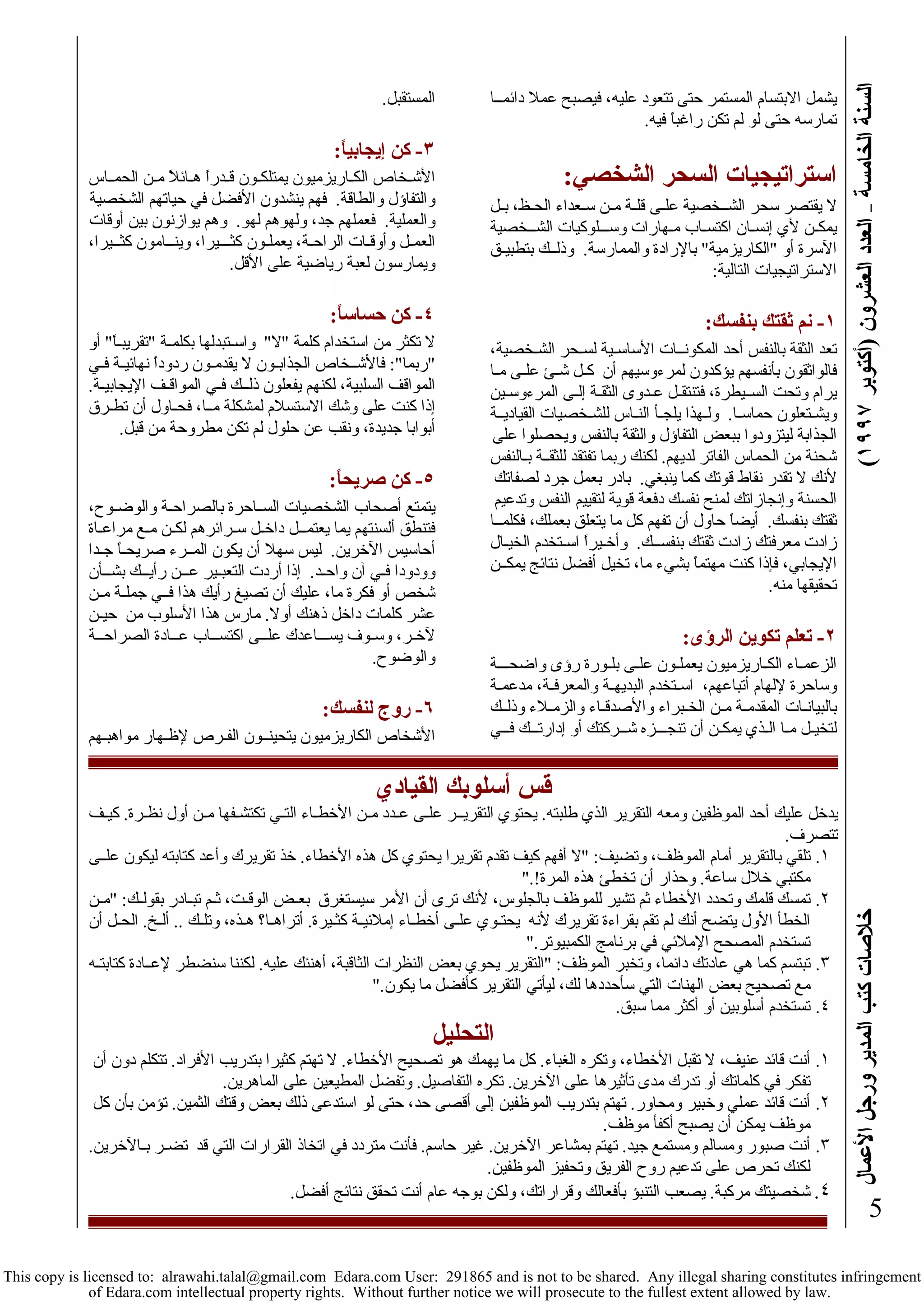 السنة الخامسة – العدد العشرون (أآتوبر ١٩٩٧ ) خلاصات آتب المدير ورجل الأعمال 
5 
يشمل الابتسام المستمر حتى تتعود عليه، فيصبح عملا دائمــا 
تمارسه حتى لو لم تكن راغباً فيه. 
استراتيجيات السحر الشخصي: 
لا يقتصر سحر الشــخصية علـى قلـة مـن سـعداء الحـظ، بـل 
يمكـن لأي إنسـان اآتسـاب مـهارات وســـلوآيات الشــخصية 
الآسرة أو "الكاريزمية" بالإرادة والممارسة. وذلــك بتطبيـق 
الاستراتيجيات التالية: 
١- نم ثقتك بنفسك: 
تعد الثقة بالنفس أحد المكونــات الأساسـية لسـحر الشـخصية، 
فالواثقون بأنفسهم يؤآدون لمرءوسيهم أن آـل شـئ علـى مـا 
يرام وتحت الســيطرة، فتنتقـل عـدوى الثقـة إلـى المرءوسـين 
ويشـتعلون حماسـا. ولـهذا يلجـأ النـاس للشـخصيات القياديــة 
الجذابة ليتزودوا ببعض التفاؤل والثقة بالنفس ويحصلوا على 
شحنة من الحماس الفاتر لديهم. لكنك ربما تفتقد للثقــة بـالنفس 
لأنك لا تقدر نقاط قوتك آما ينبغي. بادر بعمل جرد لصفاتك 
الحسنة وإنجازاتك لمنح نفسك دفعة قوية لتقييم النفس وتدعيم 
ثقتك بنفسك. أيضاً حاول أن تفهم آل ما يتعلق بعملك، فكلمــا 
زادت معرفتك زادت ثقتك بنفســك. وأخـيراً اسـتخدم الخيـال 
الإيجابي، فإذا آنت مهتماً بشيء ما، تخيل أفضل نتائج يمكــن 
تحقيقها منه. 
٢- تعلم تكوين الرؤى: 
الزعمـاء الكـاريزميون يعملـون علـى بلـورة رؤى واضحـــة 
وساحرة لإلهام أتباعهم، اسـتخدم البديهـة والمعرفـة، مدعمـة 
بالبيانـات المقدمـة مـن الخـبراء والأصدقـاء والزمـلاء وذلــك 
لتخيـل مـا الـذي يمكـن أن تنجـــزه شــرآتك أو إدارتــك فــي 
المستقبل. 
٣- آن إيجابياً: 
الأشـخاص الكـاريزميون يمتلكـون قـدراً هـائلاً مـن الحمــاس 
والتفاؤل والطاقة. فهم ينشدون الأفضل في حياتهم الشخصية 
والعملية. فعملهم جد، ولهوهم لهو. وهم يوازنون بين أوقات 
العمـل وأوقـات الراحـة، يعملـون آثـــيرا، وينــامون آثــيرا، 
ويمارسون لعبة رياضية على الأقل. 
٤- آن حساساً: 
لا تكثر من استخدام آلمة "لا" واسـتبدلها بكلمـة "تقريبـاً" أو 
"ربما": فالأشــخاص الجذابـون لا يقدمـون ردوداً نهائيـة فـي 
المواقف السلبية، لكنهم يفعلون ذلــك فـي المواقـف الإيجابيـة. 
إذا آنت على وشك الاستسلام لمشكلة مــا، فحـاول أن تطـرق 
أبوابا جديدة، ونقب عن حلول لم تكن مطروحة من قبل. 
٥- آن صريحاً: 
يتمتع أصحاب الشخصيات الســاحرة بالصراحـة والوضـوح، 
فتنطق ألسنتهم يما يعتمــل داخـل سـرائرهم لكـن مـع مراعـاة 
أحاسيس الآخرين. ليس سهلا أن يكون المــرء صريحـاً جـدا 
وودودا فـي آن واحـد. إذا أردت التعبـير عـــن رأيــك بشــأن 
شخص أو فكرة ما، عليك أن تصيغ رأيك هذا فــي جملـة مـن 
عشر آلمات داخل ذهنك أولا. مارس هذا الأسلوب من حيـن 
لآخـر، وسـوف يســـاعدك علــى اآتســاب عــادة الصراحــة 
والوضوح. 
٦- روج لنفسك: 
الأشخاص الكاريزميون يتحينــون الفـرص لإظـهار مواهبـهم 
قس أسلوبك القيادي 
يدخل عليك أحد الموظفين ومعه التقرير الذي طلبته. يحتوي التقريــر علـى عـدد مـن الأخطـاء التـي تكتشـفها مـن أول نظـرة. آيـف 
تتصرف. 
١. تلقي بالتقرير أمام الموظف، وتضيف: "لا أفهم آيف تقدم تقريرا يحتوي آل هذه الأخطاء. خذ تقريرك وأعد آتابته ليكون علــى 
مكتبي خلال ساعة. وحذار أن تخطئ هذه المرة!." 
٢. تمسك قلمك وتحدد الأخطاء ثم تشير للموظف بالجلوس، لأنك ترى أن الأمر سيستغرق بعـض الوقـت، ثـم تبـادر بقولـك: "مـن 
الخطأ الأول يتضح أنك لم تقم بقراءة تقريرك لأنه يحتـوي علـى أخطـاء إملائيـة آثـيرة. أتراهـا؟ هـذه، وتلـك .. ألـخ. الحـل أن 
تستخدم المصحح الإملائي في برنامج الكمبيوتر." 
٣. تبتسم آما هي عادتك دائما، وتخبر الموظف: "التقرير يحوي بعض النظرات الثاقبة، أهنئك عليه. لكننا سنضطر لإعــادة آتابتـه 
مع تصحيح بعض الهنات التي سأحددها لك، ليأتي التقرير آأفضل ما يكون." 
٤. تستخدم أسلوبين أو أآثر مما سبق. 
التحليل 
١. أنت قائد عنيف، لا تقبل الأخطاء، وتكره الغباء. آل ما يهمك هو تصحيح الأخطاء. لا تهتم آثيرا بتدريب الأفراد. تتكلم دون أن 
تفكر في آلماتك أو تدرك مدى تأثيرها على الآخرين. تكره التفاصيل. وتفضل المطيعين على الماهرين. 
٢. أنت قائد عملي وخبير ومحاور. تهتم بتدريب الموظفين إلى أقصى حد، حتى لو استدعى ذلك بعض وقتك الثمين. تؤمن بأن آل 
موظف يمكن أن يصبح أآفأ موظف. 
٣. أنت صبور ومسالم ومستمع جيد. تهتم بمشاعر الآخرين. غير حاسم. فأنت متردد في اتخاذ القرارات التي قد تضـر بـالآخرين. 
لكنك تحرص على تدعيم روح الفريق وتحفيز الموظفين. 
٤. شخصيتك مرآبة. يصعب التنبؤ بأفعالك وقراراتك، ولكن بوجه عام أنت تحقق نتائج أفضل. 
This copy is licensed to: alrawahi.talal@gmail.com Edara.com User: 291865 and is not to be shared. Any illegal sharing constitutes infringement 
of Edara.com intellectual property rights. Without further notice we will prosecute to the fullest extent allowed by law. 
 
