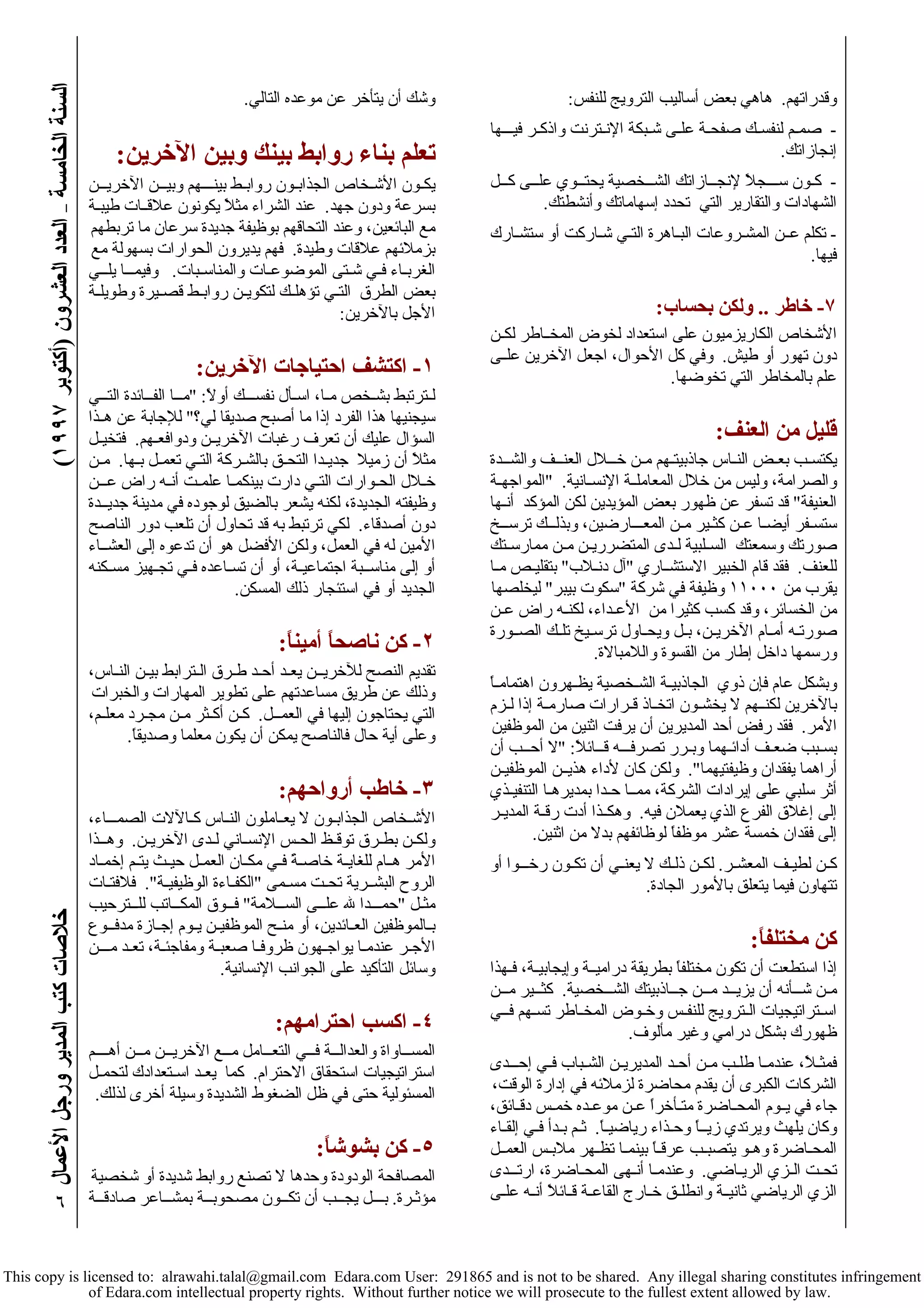 ( خلاصات آتب المدير ورجل الأعمال السنة الخامسة – العدد العشرون (أآتوبر ١٩٩٧ 
٦ 
وقدراتهم. هاهي بعض أساليب الترويج للنفس: 
- صمـم لنفسـك صفحـة علـى شـبكة الإنـترنت واذآـر فيـــها 
إنجازاتك. 
- آـون ســـجلاً لإنجــازاتك الشــخصية يحتــوي علــى آــل 
الشهادات والتقارير التي تحدد إسهاماتك وأنشطتك. 
- تكلم عــن المشـروعات البـاهرة التـي شـارآت أو ستشـارك 
فيها. 
٧- خاطر .. ولكن بحساب: 
الأشخاص الكاريزميون على استعداد لخوض المخــاطر لكـن 
دون تهور أو طيش. وفي آل الأحوال، اجعل الآخرين علــى 
علم بالمخاطر التي تخوضها. 
قليل من العنف: 
يكتسـب بعـض النـاس جاذبيتـهم مـن خـــلال العنــف والشــدة 
والصرامة، وليس من خلال المعاملــة الإنسـانية. "المواجهـة 
العنيفة" قد تسفر عن ظهور بعض المؤيدين لكن المؤآد أنـها 
ستسـفر أيضـا عـن آثـير مـن المعـــارضين، وبذلــك ترســخ 
صورتك وسمعتك السـلبية لـدى المتضرريـن مـن ممارسـتك 
للعنف. فقد قام الخبير الاستشــاري "آل دنـلاب" بتقليـص مـا 
يقرب من ١١٠٠٠ وظيفة في شرآة "سكوت بيبر" ليخلصها 
من الخسائر، وقد آسب آثيرا من الأعـداء، لكنـه راض عـن 
صورتـه أمـام الآخريـن، بـل ويحـاول ترسـيخ تلـك الصــورة 
ورسمها داخل إطار من القسوة واللامبالاة. 
وبشكل عام فإن ذوي الجاذبيـة الشـخصية يظـهرون اهتمامـاً 
بالآخرين لكنــهم لا يخشـون اتخـاذ قـرارات صارمـة إذا لـزم 
الأمر. فقد رفض أحد المديرين أن يرفت اثنين من الموظفين 
بسـبب ضعـف أدائـهما وبـرر تصرفـــه قــائلاً: "لا أحــب أن 
أراهما يفقدان وظيفتيهما". ولكن آان لأداء هذيــن الموظفيـن 
أثر سلبي على إيرادات الشرآة، ممــا حـدا بمديرهـا التنفيـذي 
إلى إغلاق الفرع الذي يعملان فيه. وهكــذا أدت رقـة المديـر 
إلى فقدان خمسة عشر موظفاً لوظائفهم بدلا من اثنين. 
آـن لطيـف المعشـر. لكـن ذلـك لا يعنـي أن تكـون رخـــوا أو 
تتهاون فيما يتعلق بالأمور الجادة. 
آن مختلفاً: 
إذا استطعت أن تكون مختلفاً بطريقة دراميــة وإيجابيـة، فـهذا 
مـن شـــأنه أن يزيــد مــن جــاذبيتك الشــخصية. آثــير مــن 
اسـتراتيجيات الـترويج للنفـس وخـوض المخـاطر تسـهم فــي 
ظهورك بشكل درامي وغير مألوف. 
فمثـلاً، عندمـا طلـب مـن أحـد المديريـن الشـباب فـي إحـــدى 
الشرآات الكبرى أن يقدم محاضرة لزملائه في إدارة الوقت، 
جاء في يــوم المحـاضرة متـأخراً عـن موعـده خمـس دقـائق، 
وآان يلهث ويرتدي زيــاً وحـذاء رياضيـاً. ثـم بـدأ فـي إلقـاء 
المحـاضرة وهـو يتصبـب عرقـاً بينمـا تظـهر ملابـس العمــل 
تحـت الـزي الريـاضي. وعندمـا أنـهى المحـاضرة، ارتـــدى 
الزي الرياضي ثانيــة وانطلـق خـارج القاعـة قـائلاً أنـه علـى 
وشك أن يتأخر عن موعده التالي. 
تعلم بناء روابط بينك وبين الآخرين: 
يكـون الأشـخاص الجذابـون روابـط بينـــهم وبيــن الآخريــن 
بسرعة ودون جهد. عند الشراء مثلاً يكونون علاقــات طيبـة 
مع البائعين، وعند التحاقهم بوظيفة جديدة سرعان ما تربطهم 
بزملائهم علاقات وطيدة. فهم يديرون الحوارات بسهولة مع 
الغربـاء فـي شـتى الموضوعـات والمناسـبات. وفيمـــا يلــي 
بعض الطرق التـي تؤهلـك لتكويـن روابـط قصـيرة وطويلـة 
الأجل بالآخرين: 
١- اآتشف احتياجات الآخرين: 
لـترتبط بشـخص مـا، اسـأل نفســـك أولاً: "مــا الفــائدة التــي 
سيجنيها هذا الفرد إذا ما أصبح صديقا لي؟" للإجابة عن هــذا 
السؤال عليك أن تعرف رغبات الآخريــن ودوافعـهم. فتخيـل 
مثلاً أن زميلا جديـدا التحـق بالشـرآة التـي تعمـل بـها. مـن 
خـلال الحـوارات التـي دارت بينكمـا علمـت أنـه راض عـــن 
وظيفته الجديدة، لكنه يشعر بالضيق لوجوده في مدينة جديــدة 
دون أصدقاء. لكي ترتبط به قد تحاول أن تلعب دور الناصح 
الأمين له في العمل، ولكن الأفضل هو أن تدعوه إلى العشــاء 
أو إلى مناســبة اجتماعيـة، أو أن تسـاعده فـي تجـهيز مسـكنه 
الجديد أو في استئجار ذلك المسكن. 
٢- آن ناصحاً أميناً: 
تقديم النصح للآخريــن يعـد أحـد طـرق الـترابط بيـن النـاس، 
وذلك عن طريق مساعدتهم على تطوير المهارات والخبرات 
التي يحتاجون إليها في العمــل. آـن أآـثر مـن مجـرد معلـم، 
وعلى أية حال فالناصح يمكن أن يكون معلما وصديقاً. 
٣- خاطب أرواحهم: 
الأشـخاص الجذابـون لا يعـاملون النـاس آـالآلات الصمـــاء، 
ولكـن بطـرق توقـظ الحـس الإنسـاني لـدى الآخريـن. وهــذا 
الأمر هــام للغايـة خاصـةً فـي مكـان العمـل حيـث يتـم إخمـاد 
الروح البشــرية تحـت مسـمى "الكفـاءة الوظيفيـة". فلافتـات 
مثـل "حمـــدا لله علــى الســلامة" فــوق المكــاتب للــترحيب 
بـالموظفين العـائدين، أو منـح الموظفيـن يـوم إجـازة مدفــوع 
الأجـر عندمـا يواجـهون ظروفـا صعبـة ومفاجئـة، تعـد مـــن 
وسائل التأآيد على الجوانب الإنسانية. 
٤- اآسب احترامهم: 
المســاواة والعدالــة فــي التعــامل مــع الآخريــن مــن أهــــم 
استراتيجيات استحقاق الاحترام. آما يعـد اسـتعدادك لتحمـل 
المسئولية حتى في ظل الضغوط الشديدة وسيلة أخرى لذلك. 
٥- آن بشوشاً: 
المصافحة الودودة وحدها لا تصنع روابط شديدة أو شخصية 
مؤثـرة. بـــل يجــب أن تكــون مصحوبــة بمشــاعر صادقــة 
This copy is licensed to: alrawahi.talal@gmail.com Edara.com User: 291865 and is not to be shared. Any illegal sharing constitutes infringement 
of Edara.com intellectual property rights. Without further notice we will prosecute to the fullest extent allowed by law. 
 