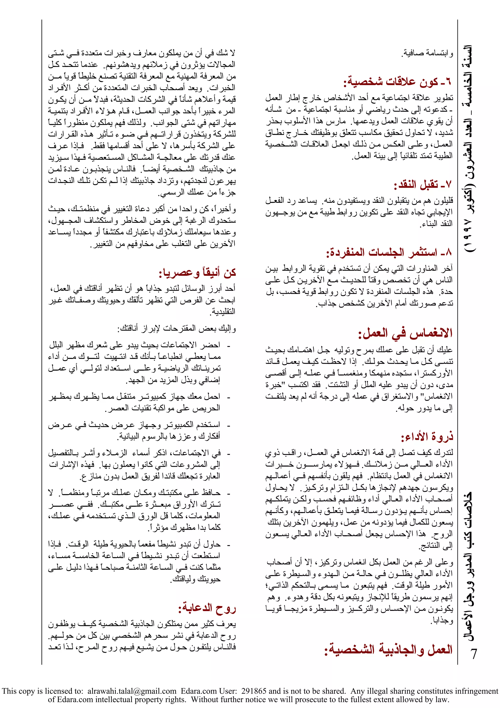 السنة الخامسة – العدد العشرون (أآتوبر ١٩٩٧ ) خلاصات آتب المدير ورجل الأعمال 
7 
وابتسامة صافية. 
٦- آون علاقات شخصية: 
تطوير علاقة اجتماعية مع أحد الأشخاص خارج إطار العمل 
- آدعوته إلى حدث رياضي أو مناسبة اجتماعية - من شـأنه 
أن يقوي علاقات العمل ويدعمها. مارس هذا الأسلوب بحذر 
شديد، لا تحاول تحقيق مكاسب تتعلق بوظيفتك خــارج نطـاق 
العمـل، وعلـى العكـس مـن ذلـك اجعـل العلاقـات الشــخصية 
الطيبة تمتد تلقائياً إلى بيئة العمل. 
٧- تقبل النقد: 
قليلون هم من يتقبلون النقد ويستفيدون منه. يساعد رد الفعــل 
الإيجابي تجاه النقد على تكوين روابط طيبة مع من يوجــهون 
النقد البناء. 
٨- استثمر الجلسات المنفردة: 
آخر المناورات التي يمكن أن تستخدم في تقوية الروابط بيـن 
الناس هي أن تخصص وقتاً للحديــث مـع الآخريـن آـل علـى 
حدة. هذه الجلسات المنفردة لا تكون روابط قوية فحسب، بل 
تدعم صورتك أمام الآخرين آشخص جذاب. 
الانغماس في العمل: 
عليك أن تقبل على عملك بمرح وتوليه جـل اهتمـامك بحيـث 
تنسـى آـل مـا يحـدث حولـك. إذا لاحظـت آيـف يعمـل قــائد 
الأورآسترا، ستجده منهمكا ومنغمســاً فـي عملـه إلـى أقصـى 
مدى، دون أن يبدو عليه الملل أو التشتت. فقد اآتسب "خبرة 
الانغماس" والاستغراق في عمله إلى درجة أنه لم يعد يلتفــت 
إلى ما يدور حوله. 
ذروة الأداء: 
لتدرك آيف تصل إلى قمة الانغماس في العمــل، راقـب ذوي 
الأداء العــالي مــن زملائــك. فــهؤلاء يمارســــون خـــبرات 
الانغماس في العمل بانتظام. فهم يلقون بأنفسهم فــي أعمالـهم 
ويكرسون جهدهم لإنجازها بكــل الـتزام وترآـيز. لا يحـاول 
أصحـاب الأداء العـالي أداء وظائفـهم فحسـب ولكـن يتملكــهم 
إحساس بأنــهم يـؤدون رسـالة فيمـا يتعلـق بأعمالـهم، وآأنـهم 
يسعون للكمال فيما يؤدونه من عمل، ويلهمون الآخرين بتلك 
الروح. هذا الإحساس يجعل أصحــاب الأداء العـالي يسـعون 
إلى النتائج. 
وعلى الرغم من العمل بكل انغماس وترآيز، إلا أن أصحاب 
الأداء العالي يظلــون فـي حالـة مـن الـهدوء والسـيطرة علـى 
الأمور طيلة الوقت. فهم يتبعون مـا يسـمى بـالتحكم الذاتـي؛ 
إنهم يرسمون طريقاً للإنجاز ويتبعونه بكل دقة وهدوء. وهم 
يكونـون مـن الإحسـاس والترآـــيز والســيطرة مزيجــا قويــا 
وجذابا. 
العمل والجاذبية الشخصية: 
لا شك في أن من يملكون معارف وخبرات متعددة فــي شـتى 
المجالات يؤثرون في زملائهم ويدهشونهم. عندما تتحــد آـل 
من المعرفة المهنية مع المعرفة التقنية تصنع خليطاً قوياً مــن 
الخبرات. ويعد أصحاب الخبرات المتعددة من أآــثر الأفـراد 
قيمة وأعلاهم شأناً في الشرآات الحديثة، فبدلاً مــن أن يكـون 
المرء خبيراً بأحد جوانب العمــل، قـام هـؤلاء الأفـراد بتنميـة 
مهاراتهم في شتى الجوانب. ولذلك فهم يملكون منظوراً آليــاً 
للشرآة ويتخذون قراراتــهم فـي ضـوء تـأثير هـذه القـرارات 
على الشرآة بأسرها، لا على أحد أقسامها فقط. فـإذا عـرف 
عنك قدرتك على معالجــة المشـاآل المسـتعصية فـهذا سـيزيد 
من جاذبيتك الشـخصية أيضـاً. فالنـاس ينجذبـون عـادة لمـن 
يهرعون لنجدتهم، وتزداد جاذبيتك إذا لــم تكـن تلـك النجـدات 
جزءاً من عملك الرسمي. 
وأخيراً، آن واحدا من أآبر دعاة التغيير في منظمتــك، حيـث 
ستحدوك الرغبة إلى خوض المخاطر واستكشاف المجــهول، 
وعندها سيعاملك زملاؤك باعتبارك مكتشفاً أو مجدداً يســاعد 
الآخرين على التغلب على مخاوفهم من التغيير. 
آن أنيقاً وعصريا: 
أحد أبرز الوسائل لتبدو جذاباً هو أن تظهر أناقتك في العمل، 
ابحث عن الفرص التي تظهر تألقك وحيويتك وصفــاتك غـير 
التقليدية. 
وإليك بعض المقترحات لإبراز أناقتك: 
- احضر الاجتماعات بحيث يبدو على شعرك مظهر البلل 
ممـا يعطـي انطباعـاً بـأنك قـد انتـهيت لتـــوك مــن أداء 
تمرينـاتك الرياضيـة وعلــى اســتعداد لتولــي أي عمــل 
إضافي وبذل المزيد من الجهد. 
- احمل معك جهاز آمبيوتــر متنقـل ممـا يظـهرك بمظـهر 
الحريص على مواآبة تقنيات العصر. 
- اسـتخدم الكمبيوتـر وجـهاز عـرض حديـث فـي عــرض 
أفكارك وعززها بالرسوم البيانية. 
- في الاجتماعات، اذآر أسماء الزمـلاء وأشـر بـالتفصيل 
إلى المشروعات التي آانوا يعملون بها. فهذه الإشارات 
العابرة تجعلك قائدا لفريق العمل بدون منازع. 
- حـافظ علـى مكتبتـك ومكـان عملـك مرتبـاً ومنظمـــاً. لا 
تــترك الأوراق مبعــثرة علــى مكتبــك. ففــي عصــــر 
المعلومات، آلما قل الورق الــذي تسـتخدمه فـي عملـك، 
آلما بدا مظهرك مؤثراً. 
- حاول أن تبدو نشيطاً مفعماً بالحيوية طيلة الوقـت. فـإذا 
اسـتطعت أن تبـدو نشـيطاً فـي السـاعة الخامسـة مســاء، 
مثلما آنت فــي السـاعة الثامنـة صباحـاً فـهذا دليـل علـى 
حيويتك ولياقتك. 
روح الدعابة: 
يعرف آثير ممن يمتلكون الجاذبية الشخصية آيــف يوظفـون 
روح الدعابة في نشر سحرهم الشخصي بين آل من حولــهم. 
فالنـاس يلتفـون حـول مـن يشـيع فيـهم روح المـرح، لـذا تعــد 
This copy is licensed to: alrawahi.talal@gmail.com Edara.com User: 291865 and is not to be shared. Any illegal sharing constitutes infringement 
of Edara.com intellectual property rights. Without further notice we will prosecute to the fullest extent allowed by law. 
 