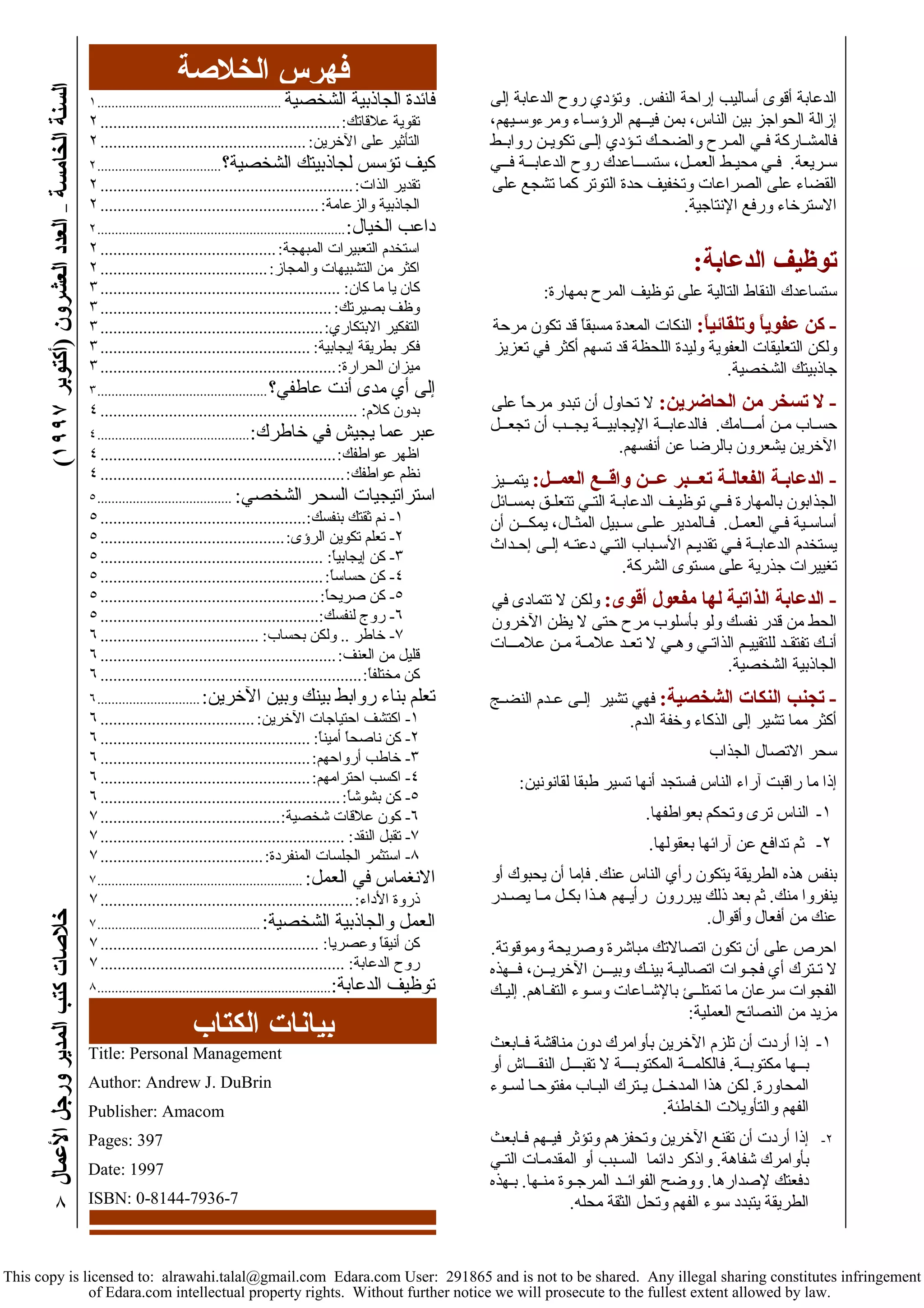 ( خلاصات آتب المدير ورجل الأعمال السنة الخامسة – العدد العشرون (أآتوبر ١٩٩٧ 
٨ 
الدعابة أقوى أساليب إراحة النفس. وتؤدي روح الدعابة إلى 
إزالة الحواجز بين الناس، بمن فيــهم الرؤسـاء ومرءوسـيهم، 
فالمشـارآة فـي المـرح والضحـك تـؤدي إلـى تكويـن روابــط 
سـريعة. فـي محيـط العمـل، ستســـاعدك روح الدعابــة فــي 
القضاء على الصراعات وتخفيف حدة التوتر آما تشجع على 
الاسترخاء ورفع الإنتاجية. 
توظيف الدعابة: 
ستساعدك النقاط التالية على توظيف المرح بمهارة: 
- آن عفوياً وتلقائياً: النكات المعدة مسبقاً قد تكون مرحة 
ولكن التعليقات العفوية وليدة اللحظة قد تسهم أآثر في تعزيز 
جاذبيتك الشخصية. 
- لا تسخر من الحاضرين: لا تحاول أن تبدو مرحاً على 
حسـاب مـن أمـــامك. فالدعابــة الإيجابيــة يجــب أن تجعــل 
الآخرين يشعرون بالرضا عن أنفسهم. 
- الدعابـة الفعالـة تعـــبر عــن واقــع العمــل: يتمــيز 
الجذابون بالمهارة فــي توظيـف الدعابـة التـي تتعلـق بمسـائل 
أساسـية فـي العمـل. فـالمدير علـى سـبيل المثـال، يمكـــن أن 
يستخدم الدعابــة فـي تقديـم الأسـباب التـي دعتـه إلـى إحـداث 
تغييرات جذرية على مستوى الشرآة. 
- الدعابة الذاتية لها مفعول أقوى: ولكن لا تتمادى في 
الحط من قدر نفسك ولو بأسلوب مرح حتى لا يظن الآخرون 
أنـك تفتقـد للتقييـم الذاتـي وهـي لا تعـد علامـة مـن علامـــات 
الجاذبية الشخصية. 
- تجنب النكات الشخصية: فهي تشير إلـى عـدم النضـج 
أآثر مما تشير إلى الذآاء وخفة الدم. 
سحر الاتصال الجذاب 
إذا ما راقبت آراء الناس فستجد أنها تسير طبقا لقانونين: 
١- الناس ترى وتحكم بعواطفها. 
٢- ثم تدافع عن آرائها بعقولها. 
بنفس هذه الطريقة يتكون رأي الناس عنك. فإما أن يحبوك أو 
ينفروا منك. ثم بعد ذلك يبررون رأيـهم هـذا بكـل مـا يصـدر 
عنك من أفعال وأقوال. 
احرص على أن تكون اتصالاتك مباشرة وصريحة وموقوتة. 
لا تـترك أي فجـوات اتصاليـة بينـك وبيـــن الآخريــن، فــهذه 
الفجوات سرعان ما تمتلــئ بالإشـاعات وسـوء التفـاهم. إليـك 
مزيد من النصائح العملية: 
١- إذا أردت أن تلزم الآخرين بأوامرك دون مناقشة فــابعث 
بــها مكتوبــة. فالكلمــة المكتوبــــة لا تقبـــل النقـــاش أو 
المحاورة. لكن هذا المدخــل يـترك البـاب مفتوحـا لسـوء 
الفهم والتأويلات الخاطئة. 
٢- إذا أردت أن تقنع الآخرين وتحفزهم وتؤثر فيــهم فـابعث 
بأوامرك شفاهة. واذآر دائما السـبب أو المقدمـات التـي 
دفعتك لإصدارها. ووضح الفوائــد المرجـوة منـها. بـهذه 
الطريقة يتبدد سوء الفهم وتحل الثقة محله. 
فهرس الخلاصة 
فائدة الجاذبية الشخصية .................................................... ١ 
تقوية علاقاتك:........................................................ ٢ 
التأثير على الآخرين: ................................................ ٢ 
آيف تؤسس لجاذبيتك الشخصية؟................................... ٢ 
تقدير الذات:........................................................... ٢ 
الجاذبية والزعامة: ................................................... ٢ 
داعب الخيال:...................................................................... ٢ 
استخدم التعبيرات المبهجة: ......................................... ٢ 
اآثر من التشبيهات والمجاز:....................................... ٢ 
آان يا ما آان: ........................................................ ٣ 
وظف بصيرتك: ...................................................... ٣ 
التفكير الابتكاري:.................................................... ٣ 
فكر بطريقة إيجابية: ................................................. ٣ 
ميزان الحرارة:....................................................... ٣ 
إلى أي مدى أنت عاطفي؟................................................ ٣ 
بدون آلام: ............................................................ ٤ 
عبر عما يجيش في خاطرك:........................................... ٤ 
اظهر عواطفك:....................................................... ٤ 
نظم عواطفك:......................................................... ٤ 
استراتيجيات السحر الشخصي: ...................................... ٥ 
١- نم ثقتك بنفسك:................................................ ٥ 
٢- تعلم تكوين الرؤى:........................................... ٥ 
٣- آن إيجابياً: .................................................... ٥ 
٤- آن حساساً:.................................................... ٥ 
٥- آن صريحاً:................................................... ٥ 
٦- روج لنفسك:................................................... ٥ 
٧- خاطر .. ولكن بحساب: ..................................... ٦ 
قليل من العنف:....................................................... ٦ 
آن مختلفاً:............................................................. ٦ 
تعلم بناء روابط بينك وبين الآخرين:............................. ٦ 
١- اآتشف احتياجات الآخرين: .................................... ٦ 
٢- آن ناصحاً أميناً: ................................................. ٦ 
٣- خاطب أرواحهم:................................................. ٦ 
٤- اآسب احترامهم:................................................. ٦ 
٥- آن بشوشاً:........................................................ ٦ 
٦- آون علاقات شخصية:.......................................... ٧ 
٧- تقبل النقد: ......................................................... ٧ 
٨- استثمر الجلسات المنفردة:...................................... ٧ 
الانغماس في العمل: .......................................................... ٧ 
ذروة الأداء:........................................................... ٧ 
العمل والجاذبية الشخصية:.............................................. ٧ 
آن أنيقاً وعصريا: ................................................... ٧ 
روح الدعابة: ......................................................... ٧ 
توظيف الدعابة:.................................................................. ٨ 
بيانات الكتاب 
Title: Personal Management 
Author: Andrew J. DuBrin 
Publisher: Amacom 
Pages: 397 
Date: 1997 
ISBN: 0-8144-7936-7 
This copy is licensed to: alrawahi.talal@gmail.com Edara.com User: 291865 and is not to be shared. Any illegal sharing constitutes infringement 
of Edara.com intellectual property rights. Without further notice we will prosecute to the fullest extent allowed by law. 
