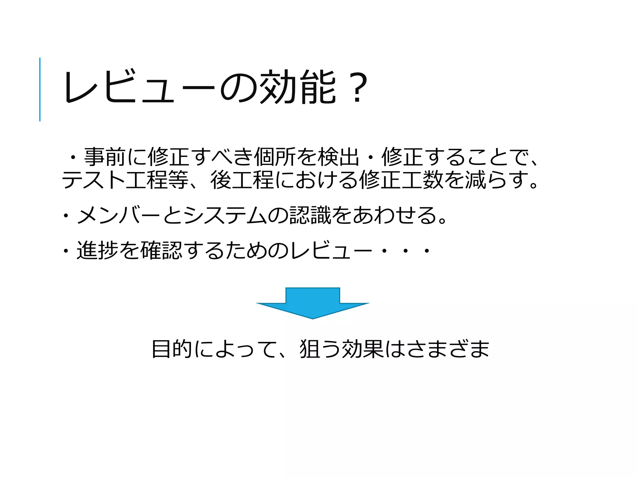 レビューの効能？ 
・事前に修正すべき個所を検出・修正することで、 
テスト工程等、後工程における修正工数を減らす。 
・メンバーとシステムの認識をあわせる。 
・進捗を確認するためのレビュー・・・ 
目的によって、狙う効果はさまざま 
 