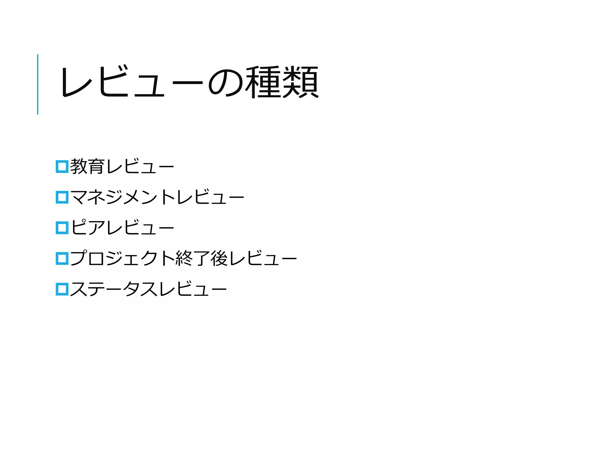 レビューの種類 
教育レビュー 
マネジメントレビュー 
ピアレビュー 
プロジェクト終了後レビュー 
ステータスレビュー 
 