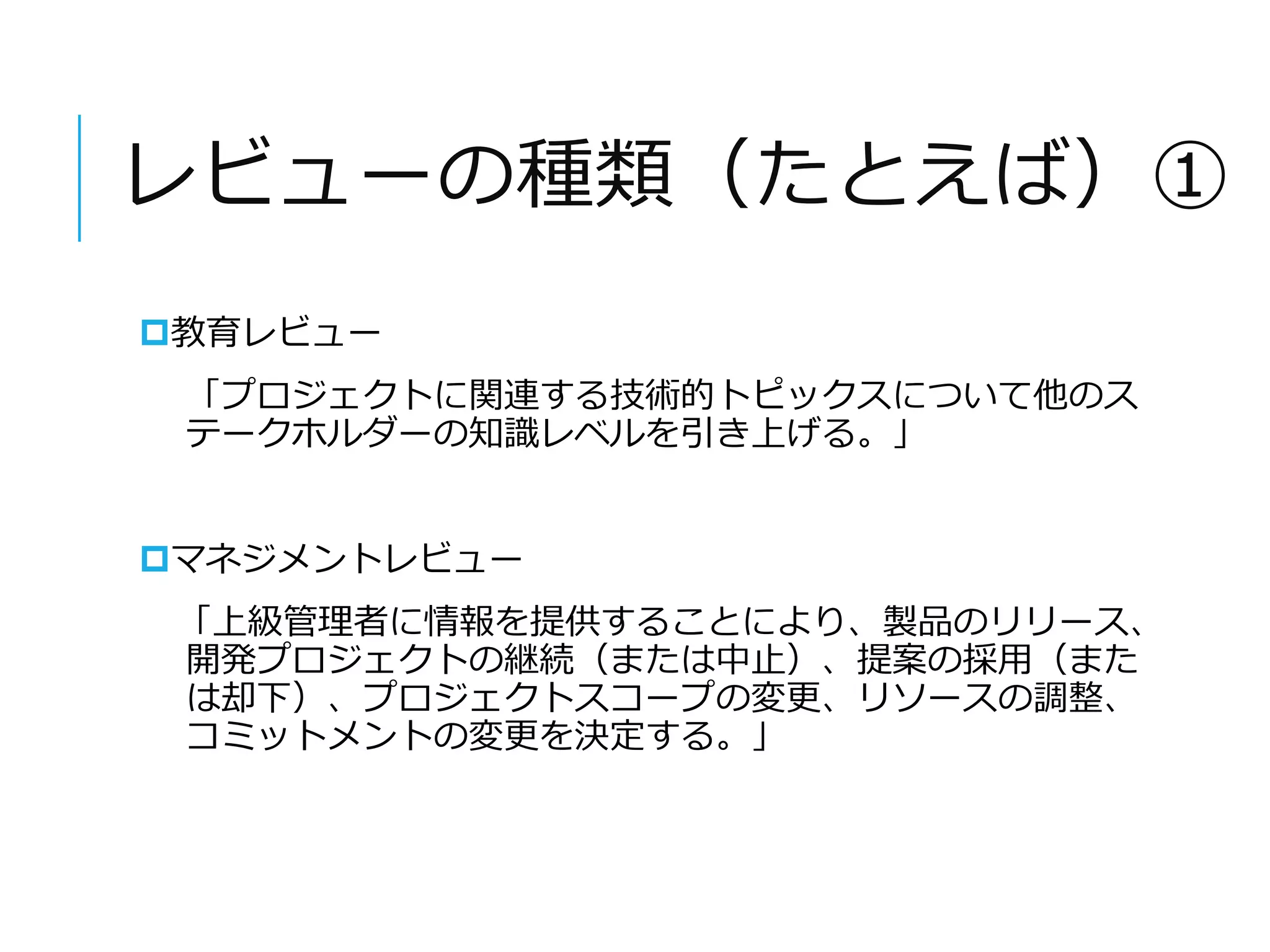 レビューの種類（たとえば）① 
教育レビュー 
「プロジェクトに関連する技術的トピックスについて他のス 
テークホルダーの知識レベルを引き上げる。」 
マネジメントレビュー 
「上級管理者に情報を提供することにより、製品のリリース、 
開発プロジェクトの継続（または中止）、提案の採用（また 
は却下）、プロジェクトスコープの変更、リソースの調整、 
コミットメントの変更を決定する。」 
 