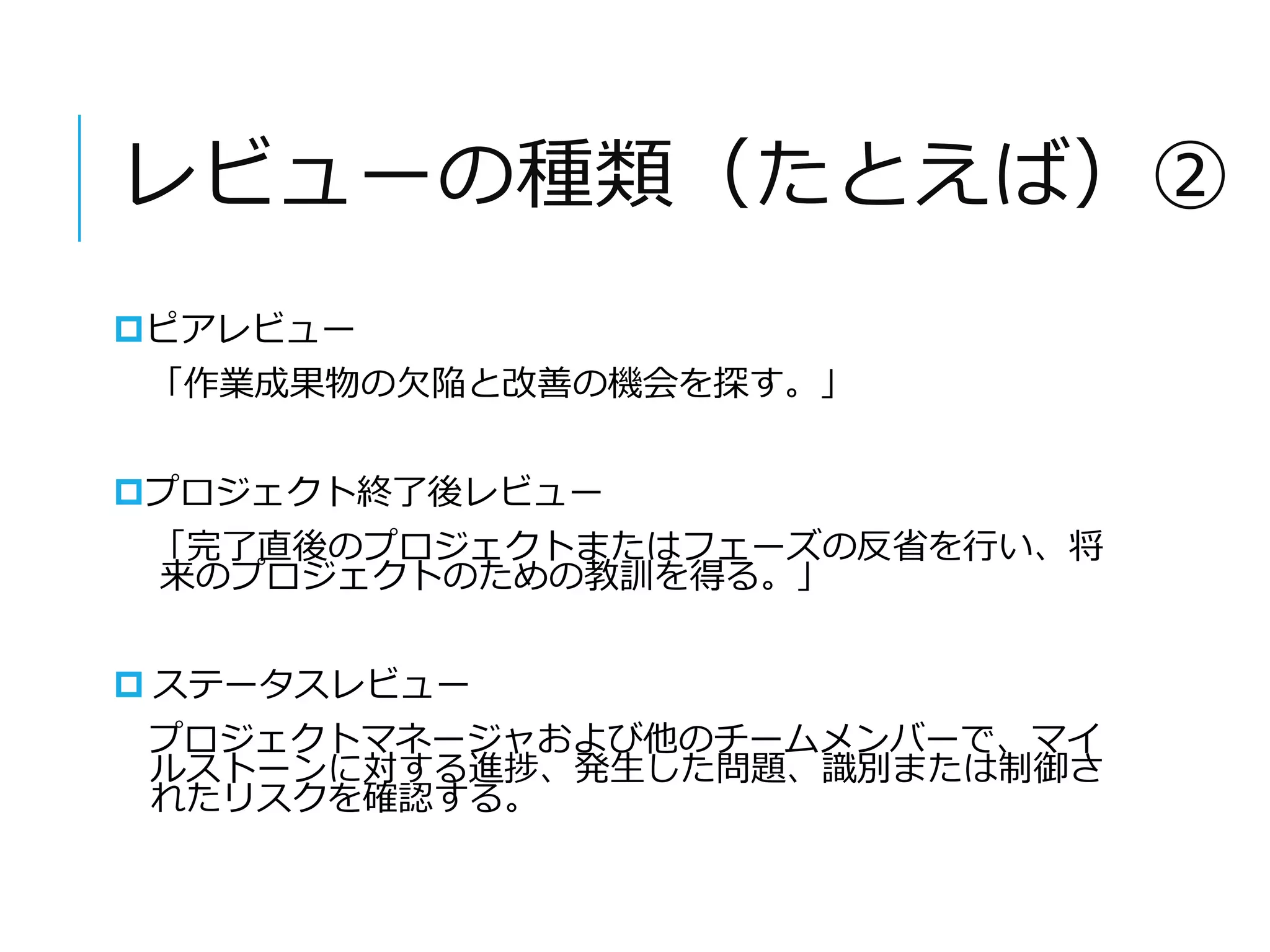 レビューの種類（たとえば）② 
ピアレビュー 
「作業成果物の欠陥と改善の機会を探す。」 
プロジェクト終了後レビュー 
「完了直後のプロジェクトまたはフェーズの反省を行い、将 
来のプロジェクトのための教訓を得る。」 
 ステータスレビュー 
プロジェクトマネージャおよび他のチームメンバーで、マイ 
ルストーンに対する進捗、発生した問題、識別または制御さ 
れたリスクを確認する。 
 