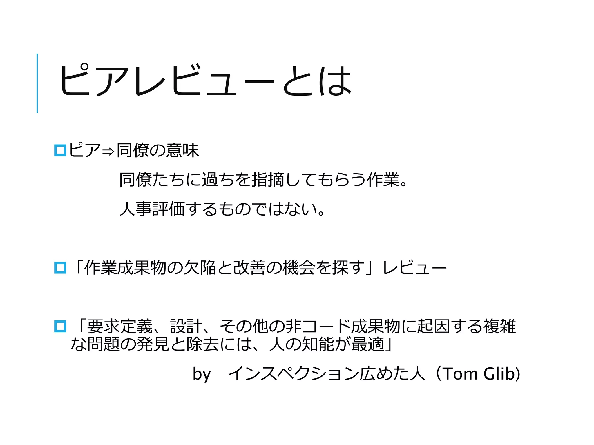 ピアレビューとは 
ピア⇒同僚の意味 
同僚たちに過ちを指摘してもらう作業。 
人事評価するものではない。 
「作業成果物の欠陥と改善の機会を探す」レビュー 
 「要求定義、設計、その他の非コード成果物に起因する複雑 
な問題の発見と除去には、人の知能が最適」 
by インスペクション広めた人（Tom Gilb) 
 