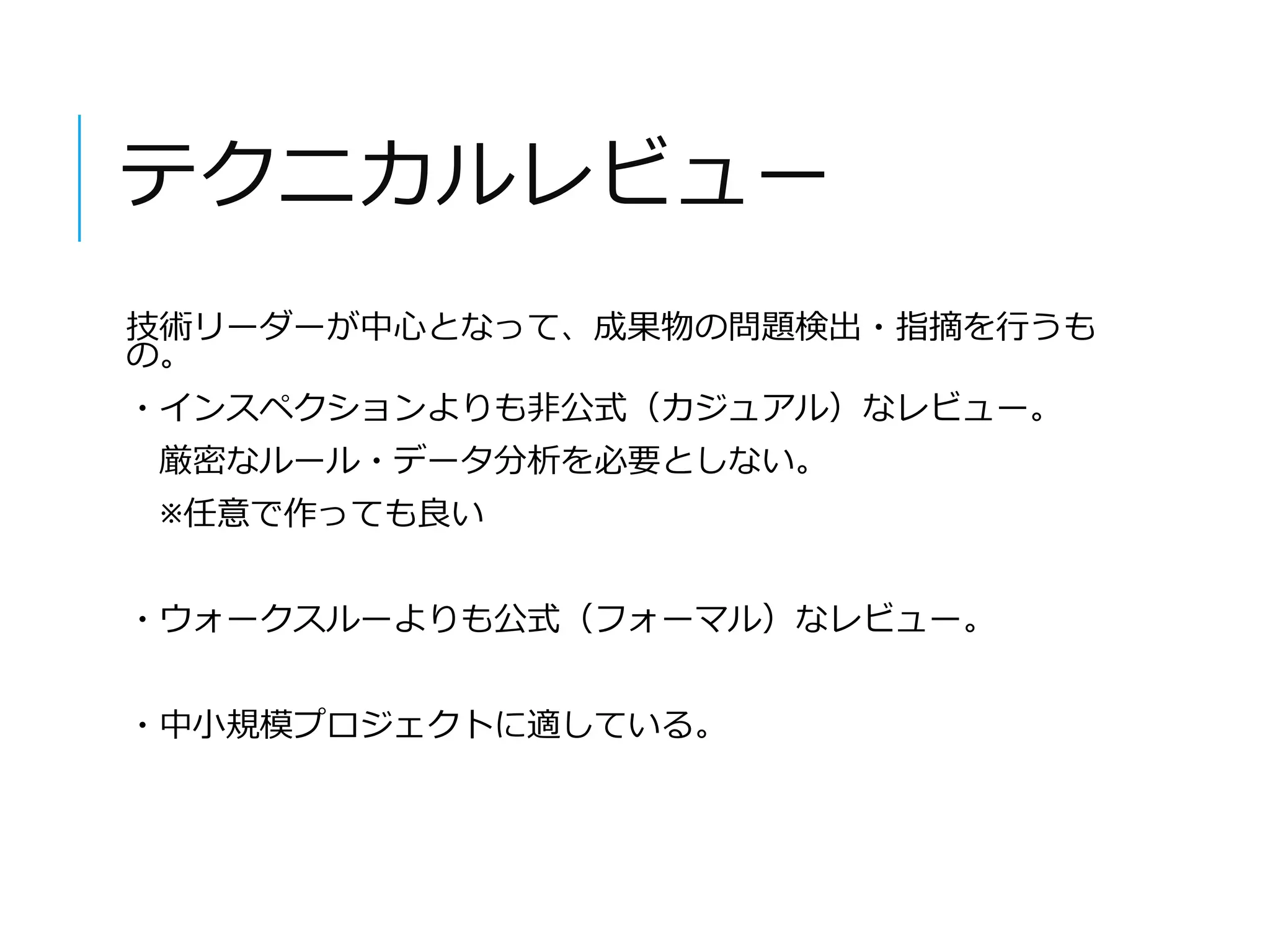 テクニカルレビュー 
技術リーダーが中心となって、成果物の問題検出・指摘を行うも 
の。 
・インスペクションよりも非公式（カジュアル）なレビュー。 
厳密なルール・データ分析を必要としない。 
※任意で作っても良い 
・ウォークスルーよりも公式（フォーマル）なレビュー。 
・中小規模プロジェクトに適している。 
 