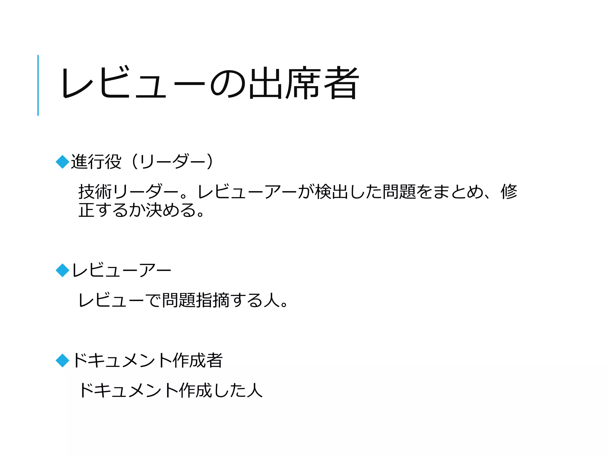 レビューの出席者 
進行役（リーダー） 
技術リーダー。レビューアーが検出した問題をまとめ、修 
正するか決める。 
レビューアー 
レビューで問題指摘する人。 
ドキュメント作成者 
ドキュメント作成した人 
 