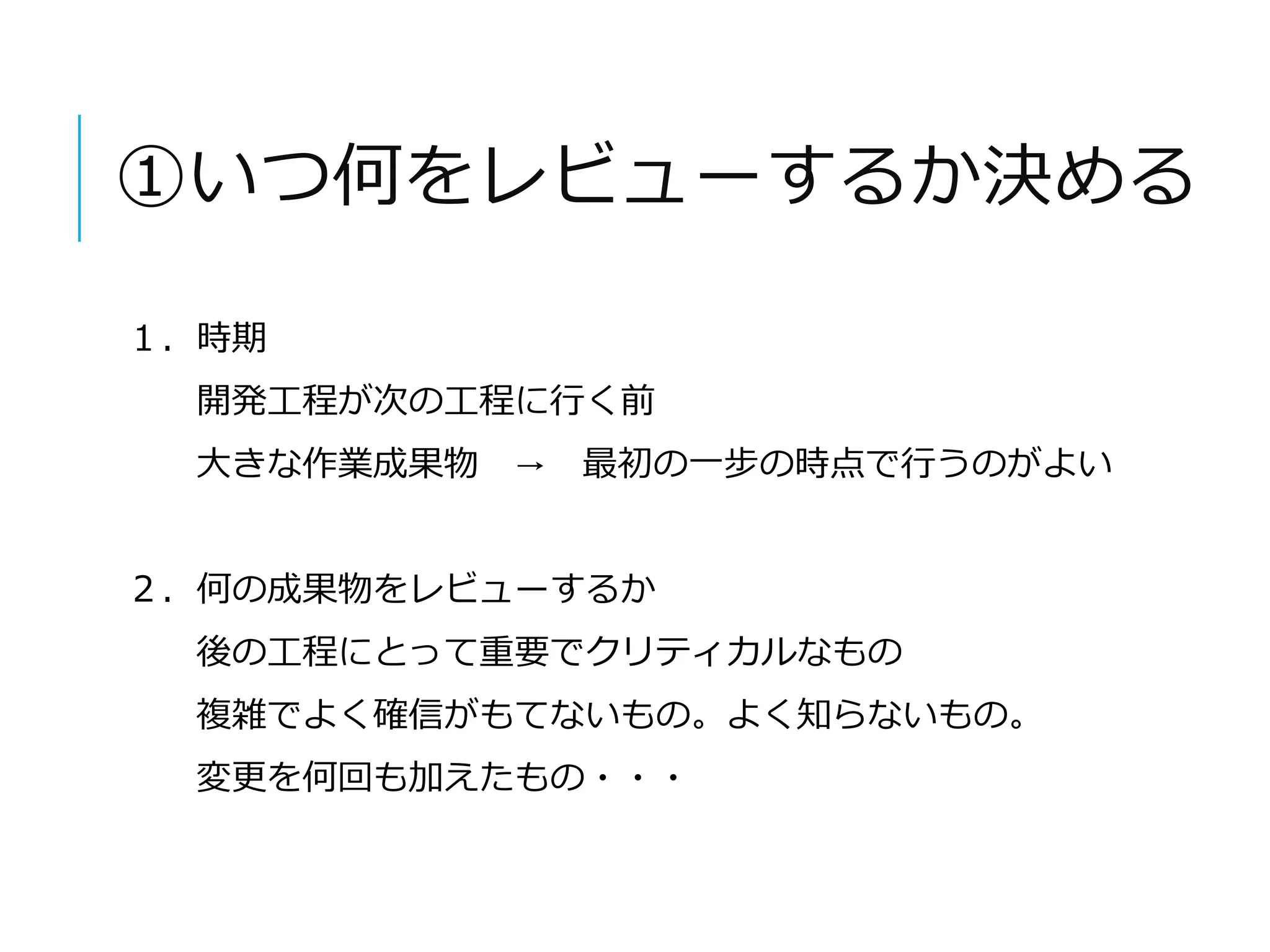 ①いつ何をレビューするか決める 
１．時期 
開発工程が次の工程に行く前 
大きな作業成果物→ 最初の一步の時点で行うのがよい 
２．何の成果物をレビューするか 
後の工程にとって重要でクリティカルなもの 
複雑でよく確信がもてないもの。よく知らないもの。 
変更を何回も加えたもの・・・ 
 