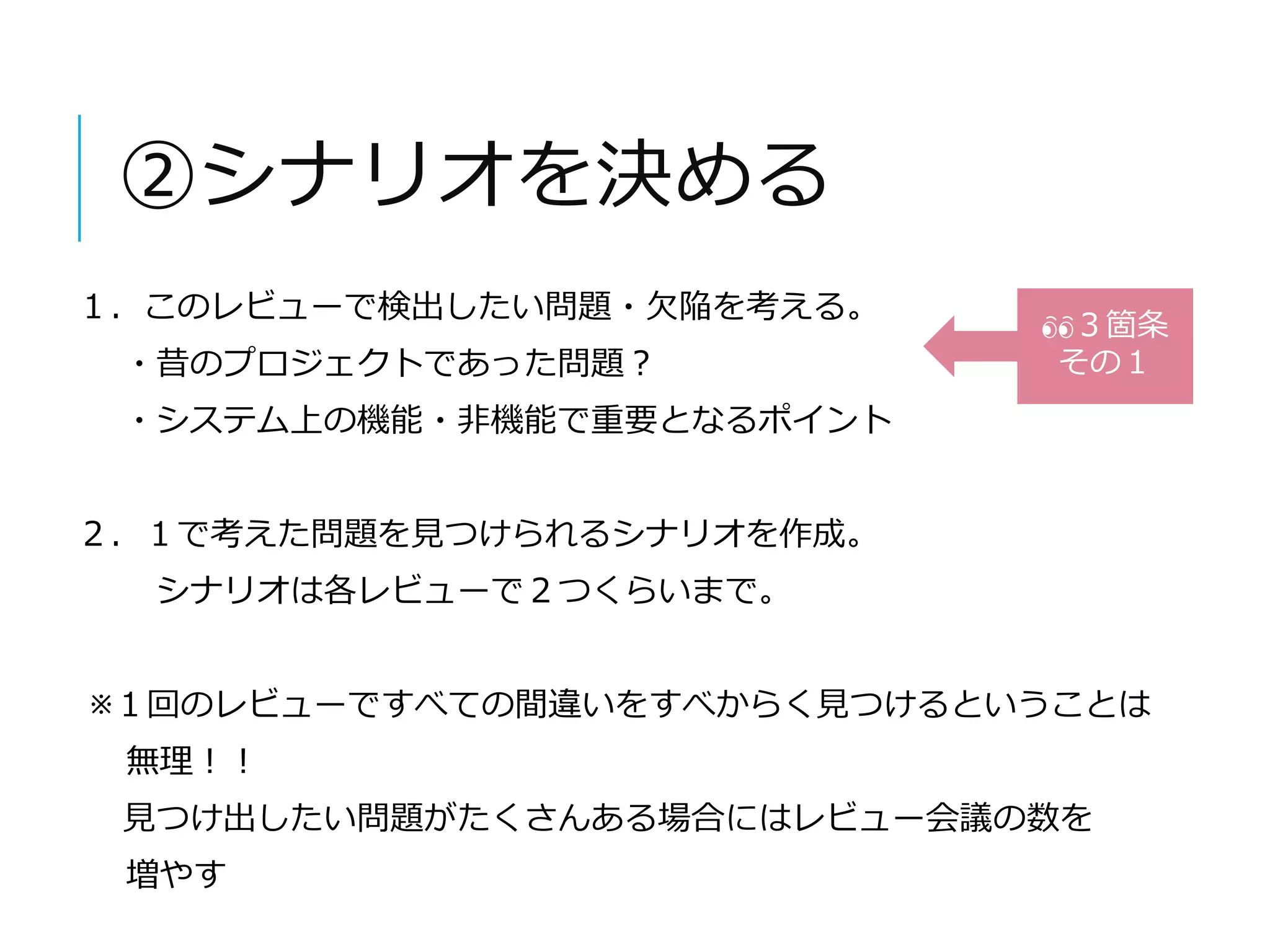 ②シナリオを決める 
１．このレビューで検出したい問題・欠陥を考える。 
・昔のプロジェクトであった問題？ 
・システム上の機能・非機能で重要となるポイント 
２．１で考えた問題を見つけられるシナリオを作成。 
シナリオは各レビューで２つくらいまで。 
３箇条 
その１ 
※１回のレビューですべての間違いをすべからく見つけるということは 
無理！！ 
見つけ出したい問題がたくさんある場合にはレビュー会議の数を 
増やす 
 